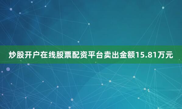 炒股开户在线股票配资平台卖出金额15.81万元