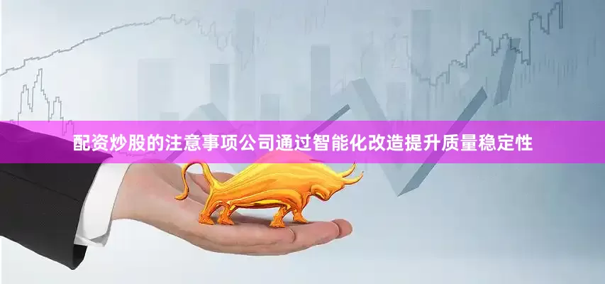 配资炒股的注意事项公司通过智能化改造提升质量稳定性