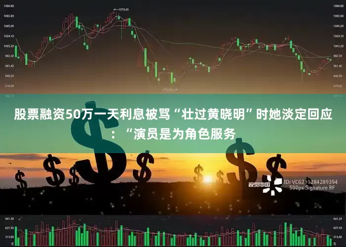 股票融资50万一天利息被骂“壮过黄晓明”时她淡定回应：“演员是为角色服务