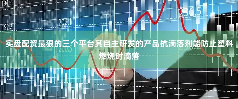 实盘配资最狠的三个平台其自主研发的产品抗滴落剂能防止塑料燃烧时滴落