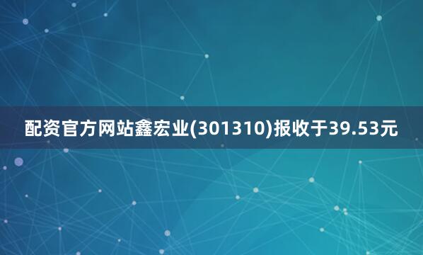 配资官方网站鑫宏业(301310)报收于39.53元