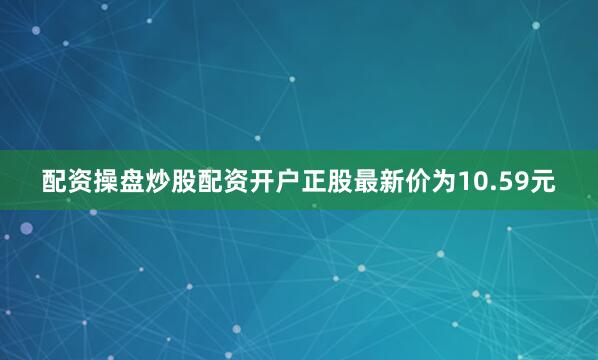 配资操盘炒股配资开户正股最新价为10.59元