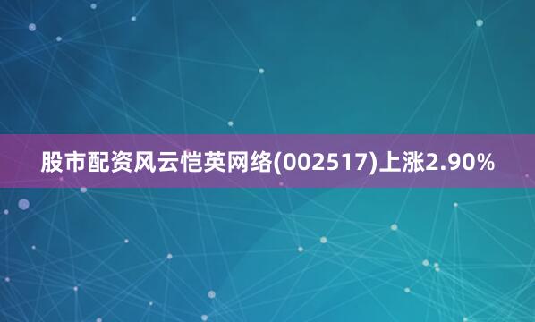 股市配资风云恺英网络(002517)上涨2.90%