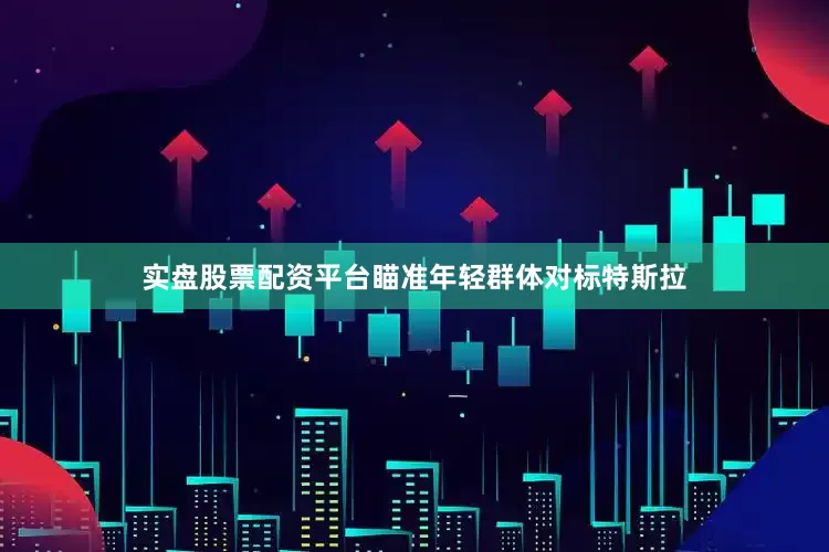 实盘股票配资平台瞄准年轻群体对标特斯拉