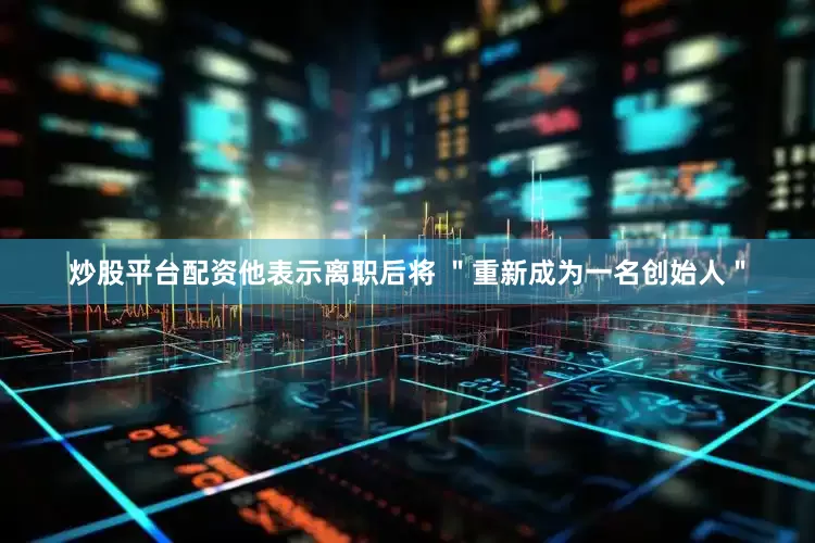 炒股平台配资他表示离职后将 ＂重新成为一名创始人＂