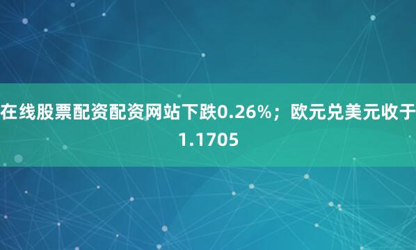 在线股票配资配资网站下跌0.26%；欧元兑美元收于1.1705