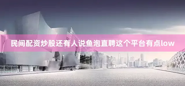 民间配资炒股还有人说鱼泡直聘这个平台有点low
