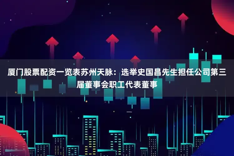 厦门股票配资一览表苏州天脉：选举史国昌先生担任公司第三届董事会职工代表董事