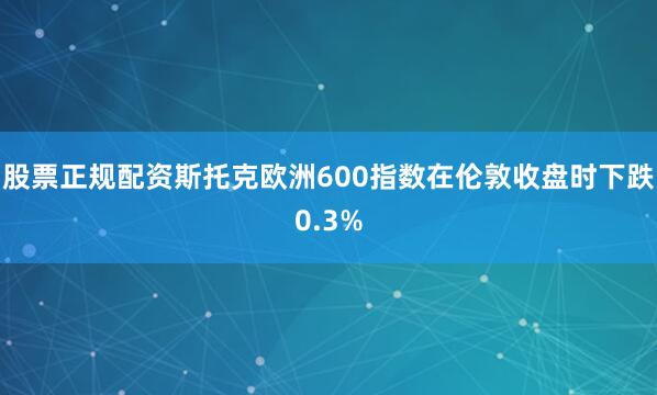 股票正规配资 斯托克欧洲600指数在伦敦收盘时下跌0.3%
